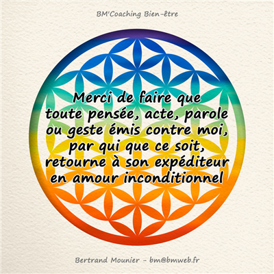 Merci de faire que toute pensée, acte, parole ou geste émis contre moi, par qui que ce soit, retourne à son expéditeur en amour inconditionnel